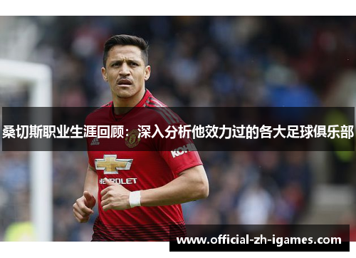 桑切斯职业生涯回顾：深入分析他效力过的各大足球俱乐部