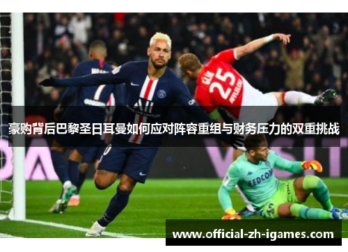 豪购背后巴黎圣日耳曼如何应对阵容重组与财务压力的双重挑战