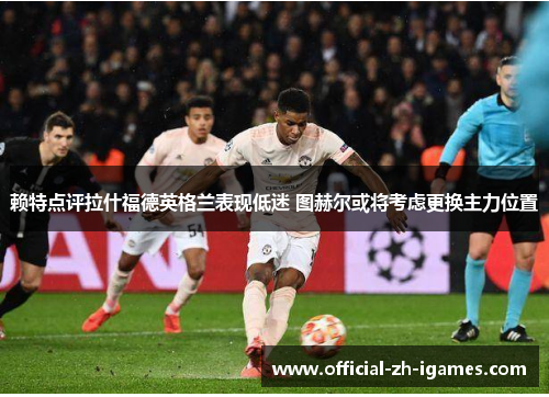 赖特点评拉什福德英格兰表现低迷 图赫尔或将考虑更换主力位置