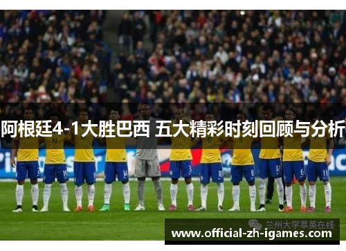 阿根廷4-1大胜巴西 五大精彩时刻回顾与分析 阿根廷4-1大胜巴西 五大精彩时刻回顾与分析
