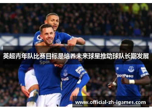 英超青年队比赛目标是培养未来球星推动球队长期发展 英超青年队比赛目标是培养未来球星推动球队长期发展