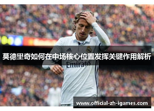 莫德里奇如何在中场核心位置发挥关键作用解析