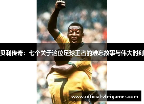 贝利传奇:七个关于这位足球王者的难忘故事与伟大时刻 贝利传奇:七个关于这位足球王者的难忘故事与伟大时刻
