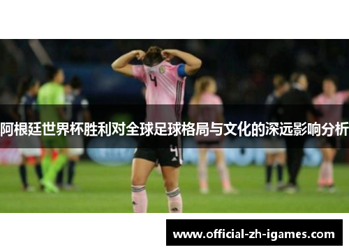 阿根廷世界杯胜利对全球足球格局与文化的深远影响分析 阿根廷世界杯胜利对全球足球格局与文化的深远影响分析