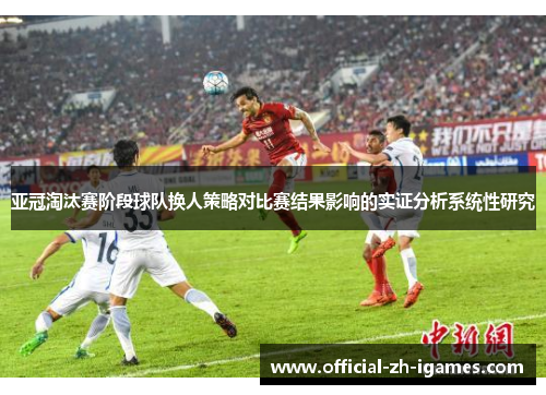 亚冠淘汰赛阶段球队换人策略对比赛结果影响的实证分析系统性研究 亚冠淘汰赛阶段球队换人策略对比赛结果影响的实证分析系统性研究