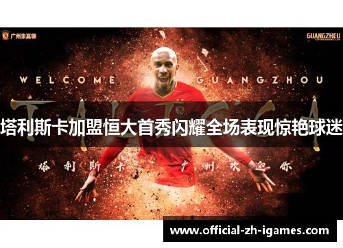 塔利斯卡加盟恒大首秀闪耀全场表现惊艳球迷 塔利斯卡加盟恒大首秀闪耀全场表现惊艳球迷