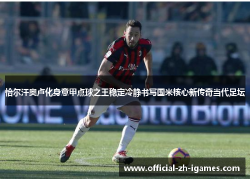 恰尔汗奥卢化身意甲点球之王稳定冷静书写国米核心新传奇当代足坛