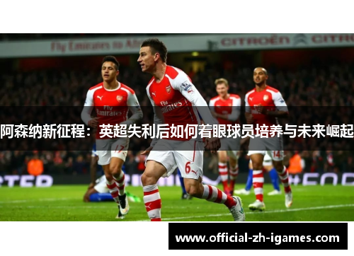 阿森纳新征程:英超失利后如何着眼球员培养与未来崛起 阿森纳新征程:英超失利后如何着眼球员培养与未来崛起