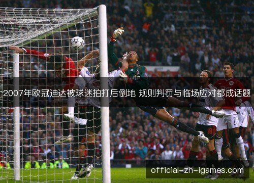2007年欧冠迪达被球迷拍打后倒地 规则判罚与临场应对都成话题 2007年欧冠迪达被球迷拍打后倒地 规则判罚与临场应对都成话题